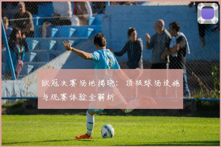 欧冠决赛场地揭晓：顶级球场设施与观赛体验全解析