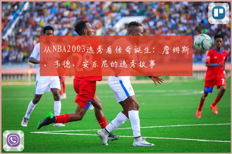 从NBA2003选秀看传奇诞生：詹姆斯、韦德、安东尼的选秀故事