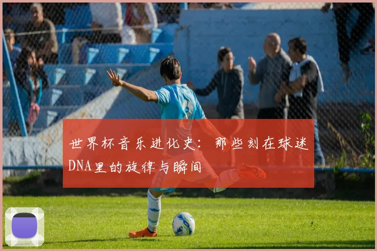 世界杯音乐进化史：那些刻在球迷DNA里的旋律与瞬间