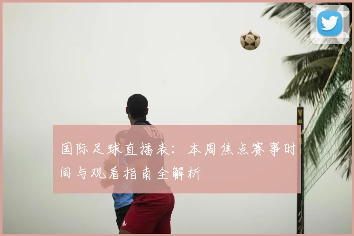 国际足球直播表：本周焦点赛事时间与观看指南全解析