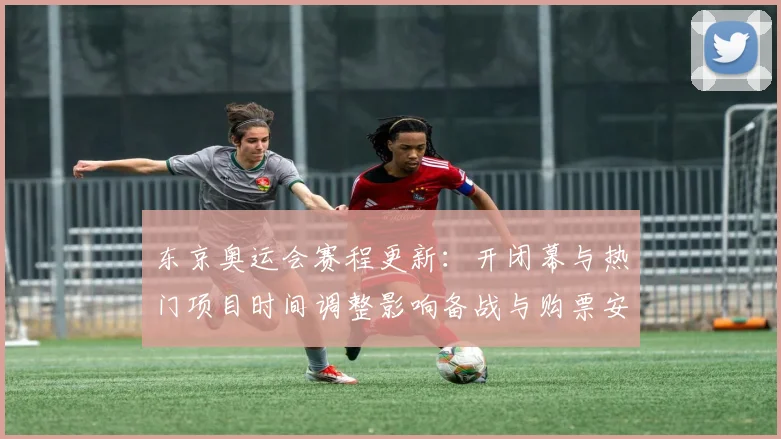 东京奥运会赛程更新：开闭幕与热门项目时间调整影响备战与购票安排